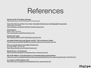 @bglpe
References
Docker and the Three Ways of Devops!
https://blog.docker.com/2015/05/docker-three-ways-ops/!
!
Trash Your Servers and Burn Your Code: Immutable Infrastructure and Disposable Components!
Chad Fowler June 2013!
http://chadfowler.com/blog/2013/06/23/immutable-deployments/!
!
PhoenixServer!
Martin Fowler July 2012!
http://martinfowler.com/bliki/PhoenixServer.html!
!
Building with Legos!
http://techblog.netﬂix.com/2011/08/building-with-legos.html!
!
Immutable Infrastructure with Docker and EC2": Gilt at Dockercon (Video)!
http://tech.gilt.com/post/90578399884/immutable-infrastructure-with-docker-and-ec2!
!
Why you should build an Immutable Infrastructure!
by Florian Motlik - 2014-07-22!
https://blog.codeship.com/immutable-infrastructure/!
!
Baked Servers vs Fried Servers!
http://if.andonlyif.net/blog/2012/10/baked-servers-vs-fried-servers.html!
!
Why Order Matters: Turing Equivalence in Automated Systems Administration!
https://www.usenix.org/legacy/publications/library/proceedings/lisa02/tech/full_papers/traugott/traugott_html/index.html!
!
An Analysis of RPM Validation Drift!
https://www.usenix.org/legacy/events/lisa2002/tech/full_papers/hart/hart.pdf!
 