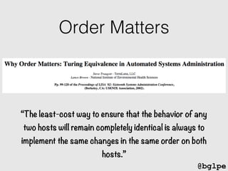 @bglpe
“The least-cost way to ensure that the behavior of any
two hosts will remain completely identical is always to
implement the same changes in the same order on both
hosts.”
Order Matters
 