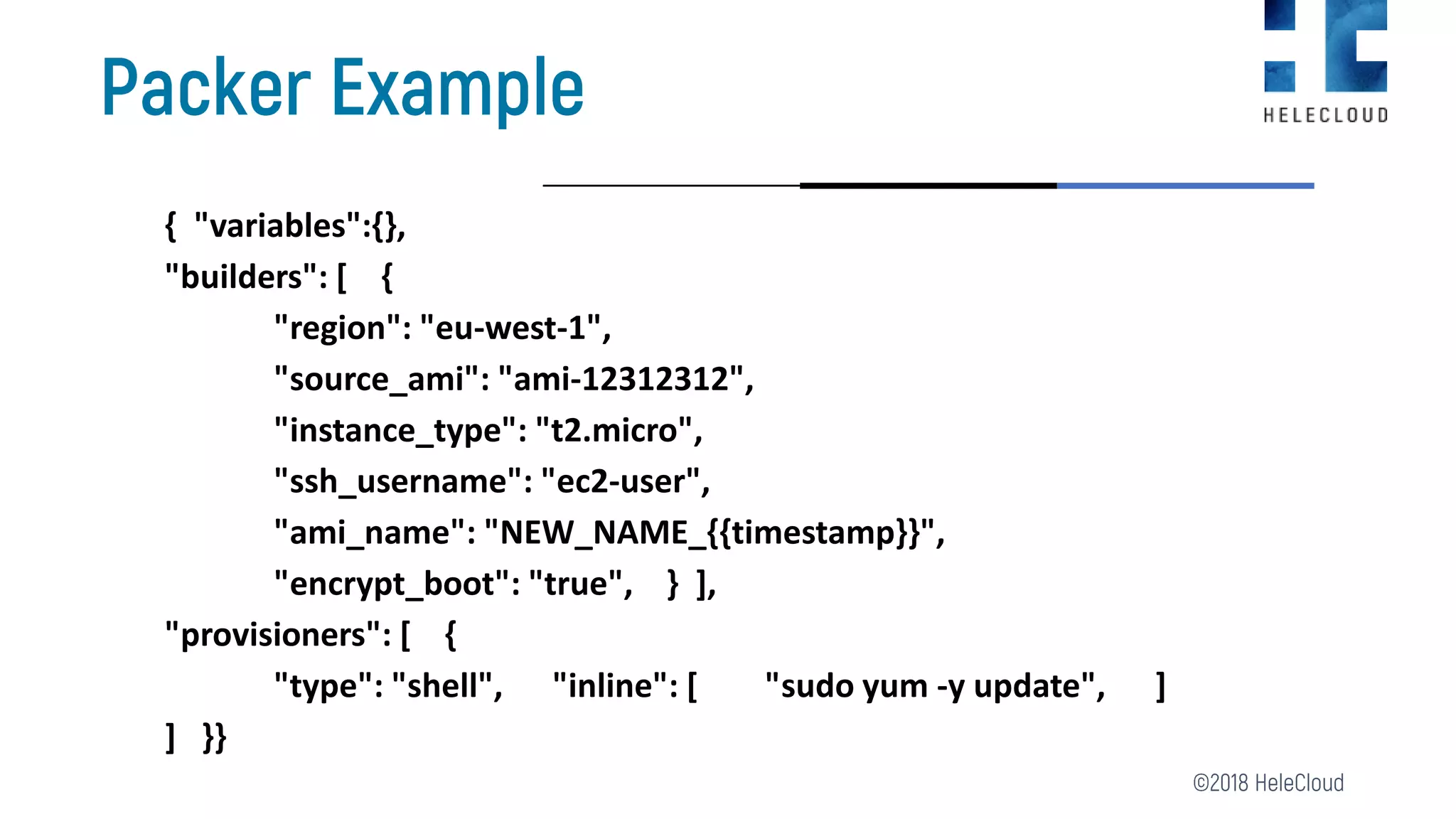 { "variables":{},
"builders": [ {
"region": "eu-west-1",
"source_ami": "ami-12312312",
"instance_type": "t2.micro",
"ssh_username": "ec2-user",
"ami_name": "NEW_NAME_{{timestamp}}",
"encrypt_boot": "true", } ],
"provisioners": [ {
"type": "shell", "inline": [ "sudo yum -y update", ]
] }}
 