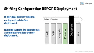 13
@rackngo #immutable
Shifting Conﬁguration BEFORE Deployment
In our ideal delivery pipeline,
conﬁguration is before
deployment.
Running systems are delivered as
a complete runnable unit for
deployment.
Delivery Pipeline
Deployment
Code
Build
Integrate
Run
Conﬁgure
 