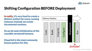 14
@rackngo #immutable
Shifting Conﬁguration BEFORE Deployment
In reality, it’s very hard to create a
distinct artifact for every running
instance; instead, we create
incremental versions.
So we do some initialization of the
reusable versioned instance.
Cloud init is the most commonly
known pattern for this.
Delivery Pipeline
Deployment
Code
Build
Integrate
Run
Conﬁgure
Initialize!
V
 