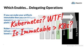 17
@rackngo #immutable
Which Enables… Delegating Operations
If you can make your artifacts
immutable then you can delegate
management of them to a
platform like Kubernetes.
Kubernetes does not conﬁgure
infrastructure. It maintains state
based on a manifest.
StateManager
(e.g.Kubernetes)
Code
Build
Integrate
Run
Conﬁgure
Delivery Pipeline
Kubernetes? WTF!
Is Immutable > K8s?
 