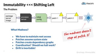 23
@rackngo #immutable
The Problem
Immutability <<< Shifting Left
patch 1 patch 2
the madness doesn't
stop at patch 2!
What Madness?
● We have to maintain root access
● Patches assume system state
● Patches create dependency graphs
● Coordination? Should we halt work?
● Drift is inevitable!
package
server
image
provision
server
initial
config
 