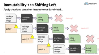 28
@rackngo #immutable
Apply cloud and container lessons to our Bare Metal …
Immutability <<< Shifting Left
destroy!!
destroy!!patch 1
patch N
depatch 2
package
server
image
provision
server
initial
config
package
server
image
provision
server
initial
config
package
server
image
provision
server
initial
config
package
server
image
provision
server
initial
config
 