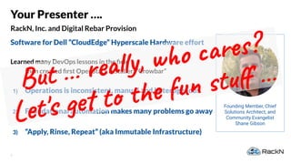3
RackN, Inc. and Digital Rebar Provision
Your Presenter ….
Software for Dell “CloudEdge” Hyperscale Hardware effort
Learned many DevOps lessons in the ﬁeld
then created ﬁrst OpenStack installer: “Crowbar”
1) Operations is inconsistent, manual and heterogenous
2) Foundational automation makes many problems go away
3) “Apply, Rinse, Repeat” (aka Immutable Infrastructure)
Founding Member, Chief
Solutions Architect, and
Community Evangelist
Shane Gibson
But … really, who cares?
Let's get to the fun stuﬀ …
 