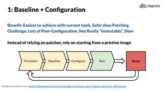 34
Provision
1: Baseline + Conﬁguration
Beneﬁt: Easiest to achieve with current tools, Safer than Patching
Challenge: Lots of Post-Conﬁguration, Not Really “Immutable”, Slow
Instead of relying on patches, rely on starting from a pristine image
ResetBaseline Conﬁgure Run
Additional Reference https://thenewstack.io/immutable-hardware-ops-hygiene-security-efﬁciency/
 