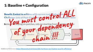 35
Provision
1: Baseline + Conﬁguration
Beneﬁt: Easiest to achieve with current tools, Safer than Patching
Challenge: Lots of Post-Conﬁguration, Not Really “Immutable”, Slow
Instead of relying on patches, rely on starting from a pristine image
ResetBaseline Conﬁgure Run
Additional Reference https://thenewstack.io/immutable-hardware-ops-hygiene-security-efﬁciency/
You must control ALL
of your dependency
chain !!!
 