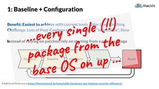 36
Provision
1: Baseline + Conﬁguration
Beneﬁt: Easiest to achieve with current tools, Safer than Patching
Challenge: Lots of Post-Conﬁguration, Not Really “Immutable”, Slow
Instead of relying on patches, rely on starting from a pristine image
ResetBaseline Conﬁgure Run
Additional Reference https://thenewstack.io/immutable-hardware-ops-hygiene-security-efﬁciency/
...every single (!!)
package from the
base OS on up ...
 