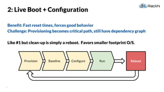 37
Beneﬁt: Fast reset times, forces good behavior
Challenge: Provisioning becomes critical path, still have dependency graph
Like #1 but clean-up is simply a reboot. Favors smaller footprint O/S.
2: Live Boot + Conﬁguration
Provision RebootBaseline Conﬁgure Run
 
