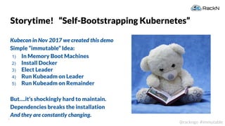 4
@rackngo #immutable
Storytime! “Self-Bootstrapping Kubernetes”
Kubecon in Nov 2017 we created this demo
Simple “immutable” Idea:
1) In Memory Boot Machines
2) Install Docker
3) Elect Leader
4) Run Kubeadm on Leader
5) Run Kubeadm on Remainder
But….it’s shockingly hard to maintain.
Dependencies breaks the installation
And they are constantly changing.
 