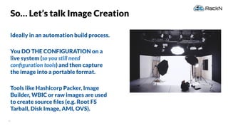 41
So… Let’s talk Image Creation
Ideally in an automation build process.
You DO THE CONFIGURATION on a
live system (so you still need
conﬁguration tools) and then capture
the image into a portable format.
Tools like Hashicorp Packer, Image
Builder, WBIC or raw images are used
to create source ﬁles (e.g. Root FS
Tarball, Disk Image, AMI, OVS).
 