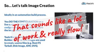42
So… Let’s talk Image Creation
Ideally in an automation build process.
You DO THE CONFIGURATION on a
live system (so you still need
conﬁguration tools) and then capture
the image into a portable format.
Tools like Hashicorp Packer, Image
Builder, WBIC or raw images are used
to create source ﬁles (e.g. Root FS
Tarball, Disk Image, AMI, OVS).
That sounds like a lot
of work & really slow!
 