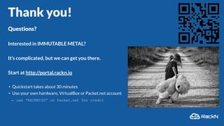 Thank you!
Questions?
Interested in IMMUTABLE METAL?
It’s complicated, but we can get you there.
Start at http://portal.rackn.io
• Quickstart takes about 30 minutes
• Use your own hardware, VirtualBox or Packet.net account
– use “RACKN100” on Packet.net for credit
 