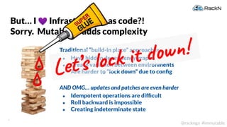 9
@rackngo #immutable
Traditional “build-in place” approaches
● Have hidden dependency graphs
● Create variation between environments
● Are harder to “lock down” due to conﬁg
AND OMG… updates and patches are even harder
● Idempotent operations are difﬁcult
● Roll backward is impossible
● Creating indeterminate state
But… I 💜 Infrastructure as code?!
Sorry. Mutability adds complexity
Let’s lock it down!
 