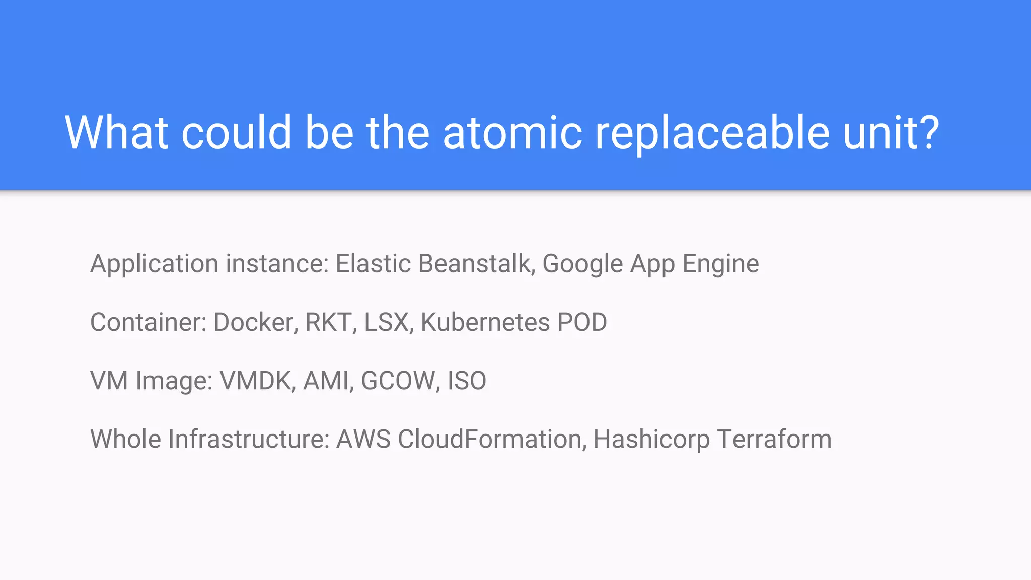 What could be the atomic replaceable unit?
Application instance: Elastic Beanstalk, Google App Engine
Container: Docker, RKT, LSX, Kubernetes POD
VM Image: VMDK, AMI, GCOW, ISO
Whole Infrastructure: AWS CloudFormation, Hashicorp Terraform
 