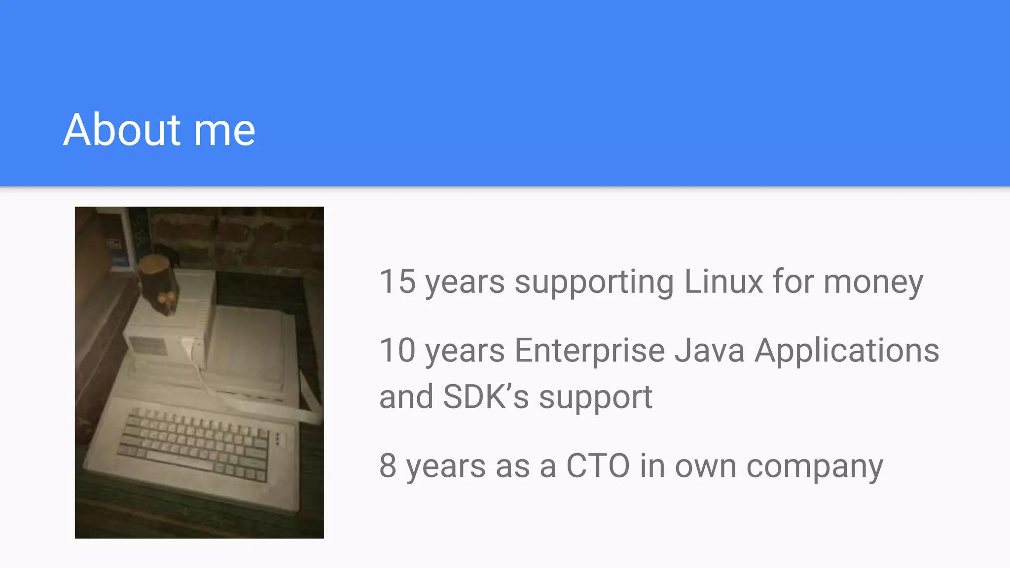 About me
15 years supporting Linux for money
10 years Enterprise Java Applications
and SDK’s support
8 years as a CTO in own company
 