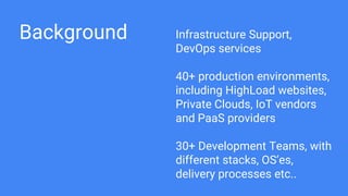 Background Infrastructure Support,
DevOps services
40+ production environments,
including HighLoad websites,
Private Clouds, IoT vendors
and PaaS providers
30+ Development Teams, with
different stacks, OS’es,
delivery processes etc..
 