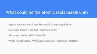 What could be the atomic replaceable unit?
Application instance: Elastic Beanstalk, Google App Engine
Container: Docker, RKT, LSX, Kubernetes POD
VM Image: VMDK, AMI, GCOW, ISO
Whole Infrastructure: AWS CloudFormation, Hashicorp Terraform
 