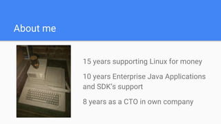About me
15 years supporting Linux for money
10 years Enterprise Java Applications
and SDK’s support
8 years as a CTO in own company
 