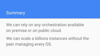 Summary
We can rely on any orchestration available
on premise or on public cloud.
We can scale a billions instances without the
pain managing every OS.
 