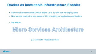 Docker as Immutable Infrastructure Enabler
12
• So far we have seen what Docker allows us to do with how we deploy apps
• Now we can realize the true power of it by changing our application architecture
• Say hello to:
p.s. some call it “disparate services”
 