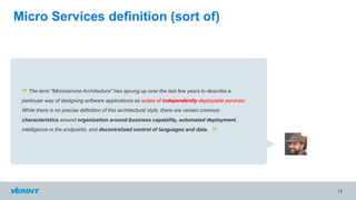 13
The term "Microservice Architecture" has sprung up over the last few years to describe a
particular way of designing software applications as suites of independently deployable services.
While there is no precise definition of this architectural style, there are certain common
characteristics around organization around business capability, automated deployment,
intelligence in the endpoints, and decentralized control of languages and data.
“
”
Micro Services definition (sort of)
 
