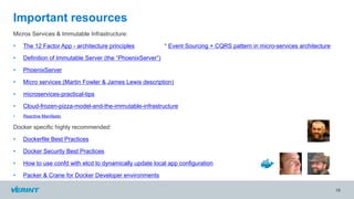 Micros Services & Immutable Infrastructure:
• The 12 Factor App - architecture principles * Event Sourcing + CQRS pattern in micro-services architecture
• Definition of Immutable Server (the “PhoenixServer”)
• PhoenixServer
• Micro services (Martin Fowler & James Lewis description)
• microservices-practical-tips
• Cloud-frozen-pizza-model-and-the-immutable-infrastructure
• Reactive Manifesto
Docker specific highly recommended:
• Dockerfile Best Practices
• Docker Security Best Practices
• How to use confd with etcd to dynamically update local app configuration
• Packer & Crane for Docker Developer environments
19
Important resources
 