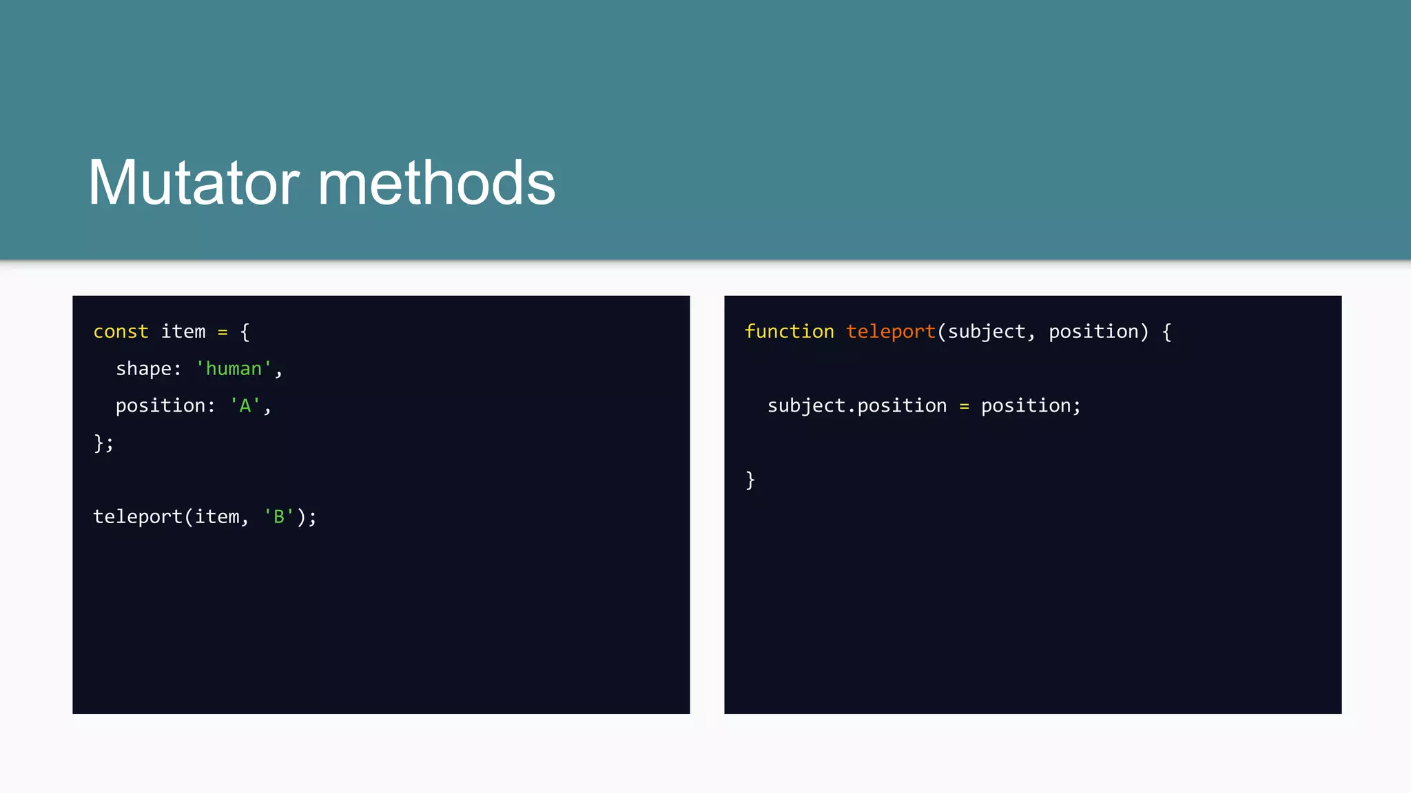 const item = {
shape: 'human',
position: 'A',
};
item.position = 'B';
Mutator methods
const item = {
shape: 'human',
position: 'A',
};
teleport(item, 'B');
function teleport(subject, position) {
subject.position = position;
}
 
