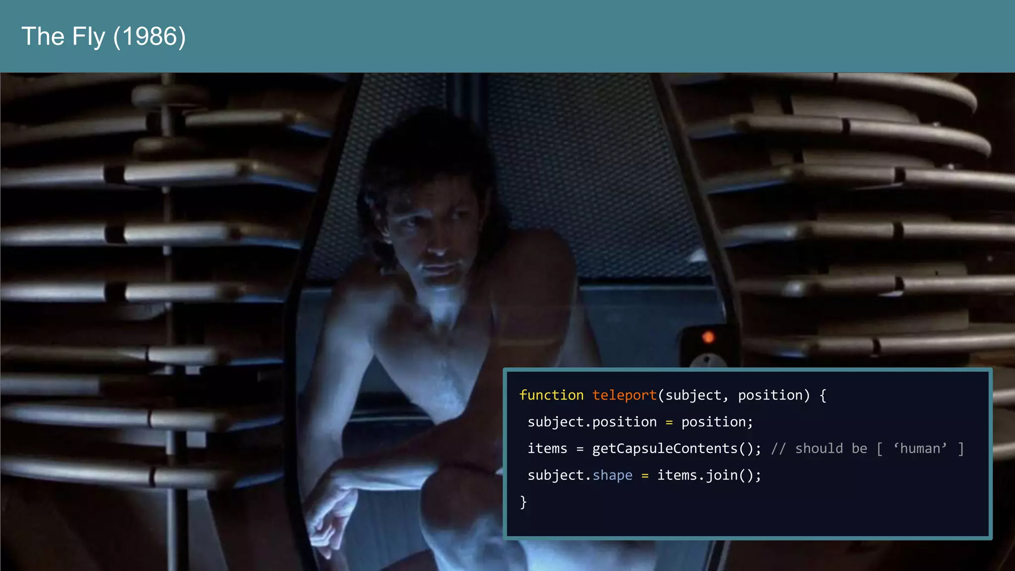 The Fly (1986)
function teleport(subject, position) {
subject.position = position;
items = getCapsuleContents(); // should be [ ‘human’ ]
subject.shape = items.join();
}
 