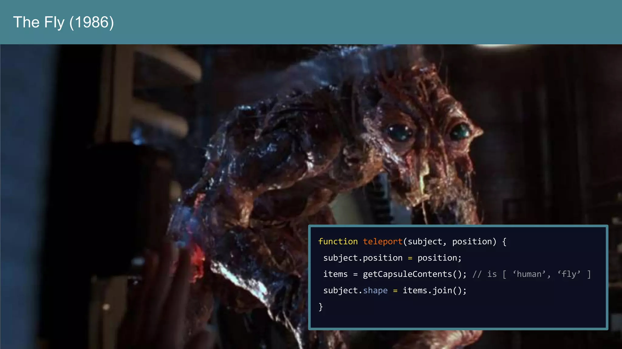 The Fly (1986)
function teleport(subject, position) {
subject.position = position;
items = getCapsuleContents(); // is [ ‘human’, ‘fly’ ]
subject.shape = items.join();
}
 