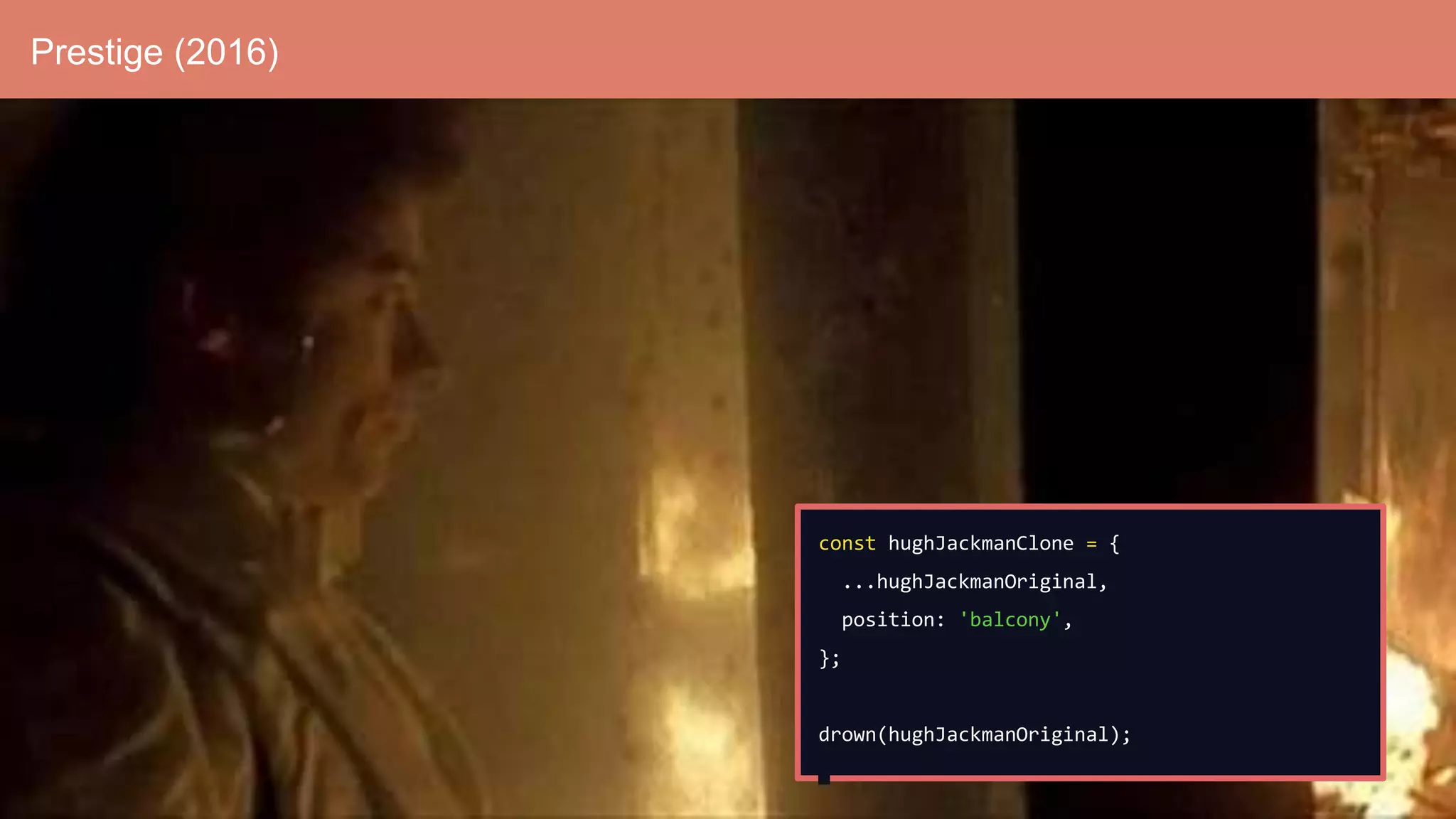 Prestige (2016)
const hughJackmanClone = {
...hughJackmanOriginal,
position: 'balcony',
};
drown(hughJackmanOriginal);
 