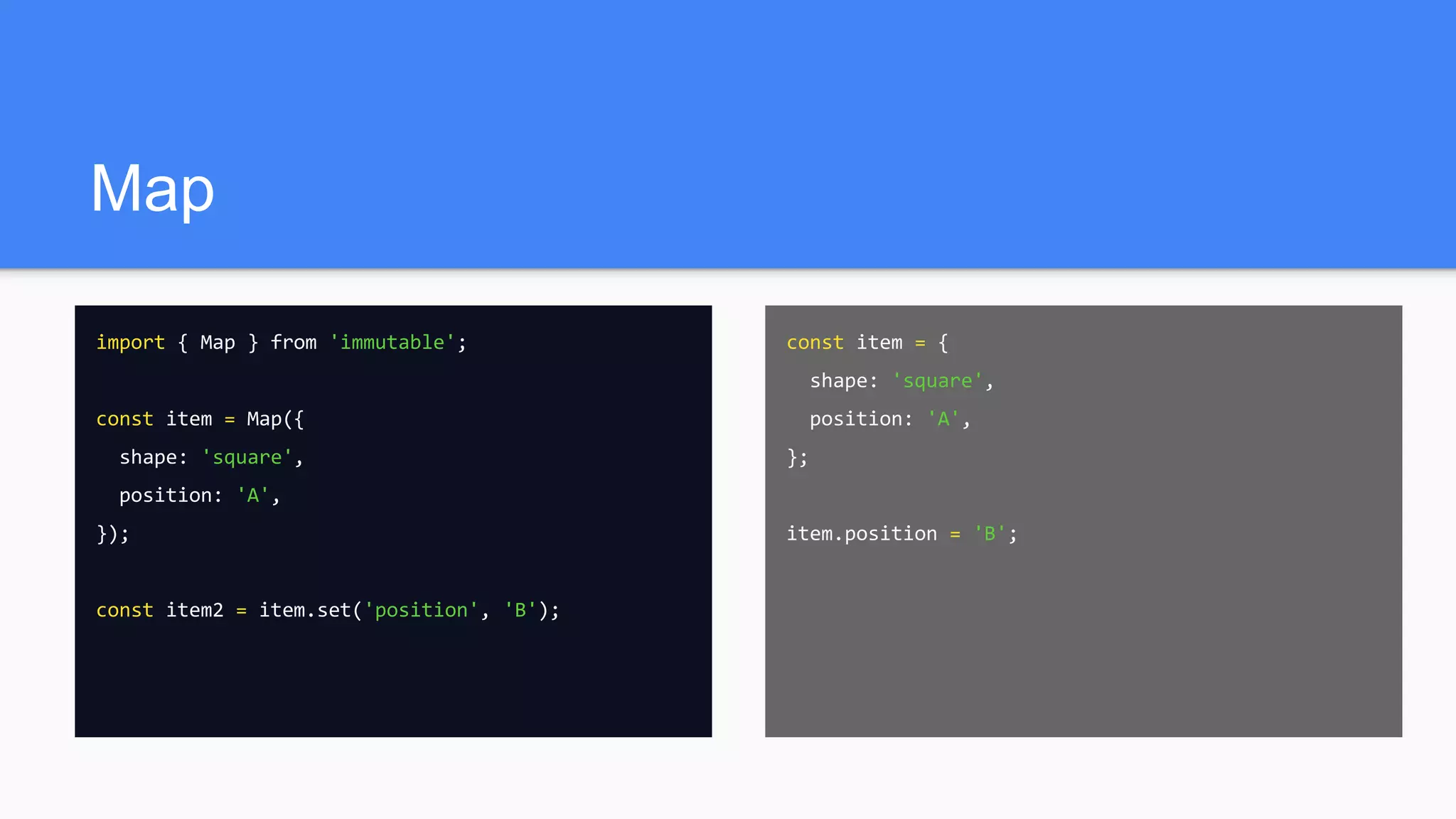 Map
import { Map } from 'immutable';
const item = Map({
shape: 'square',
position: 'A',
});
const item2 = item.set('position', 'B');
const item = {
shape: 'square',
position: 'A',
};
item.position = 'B';
 