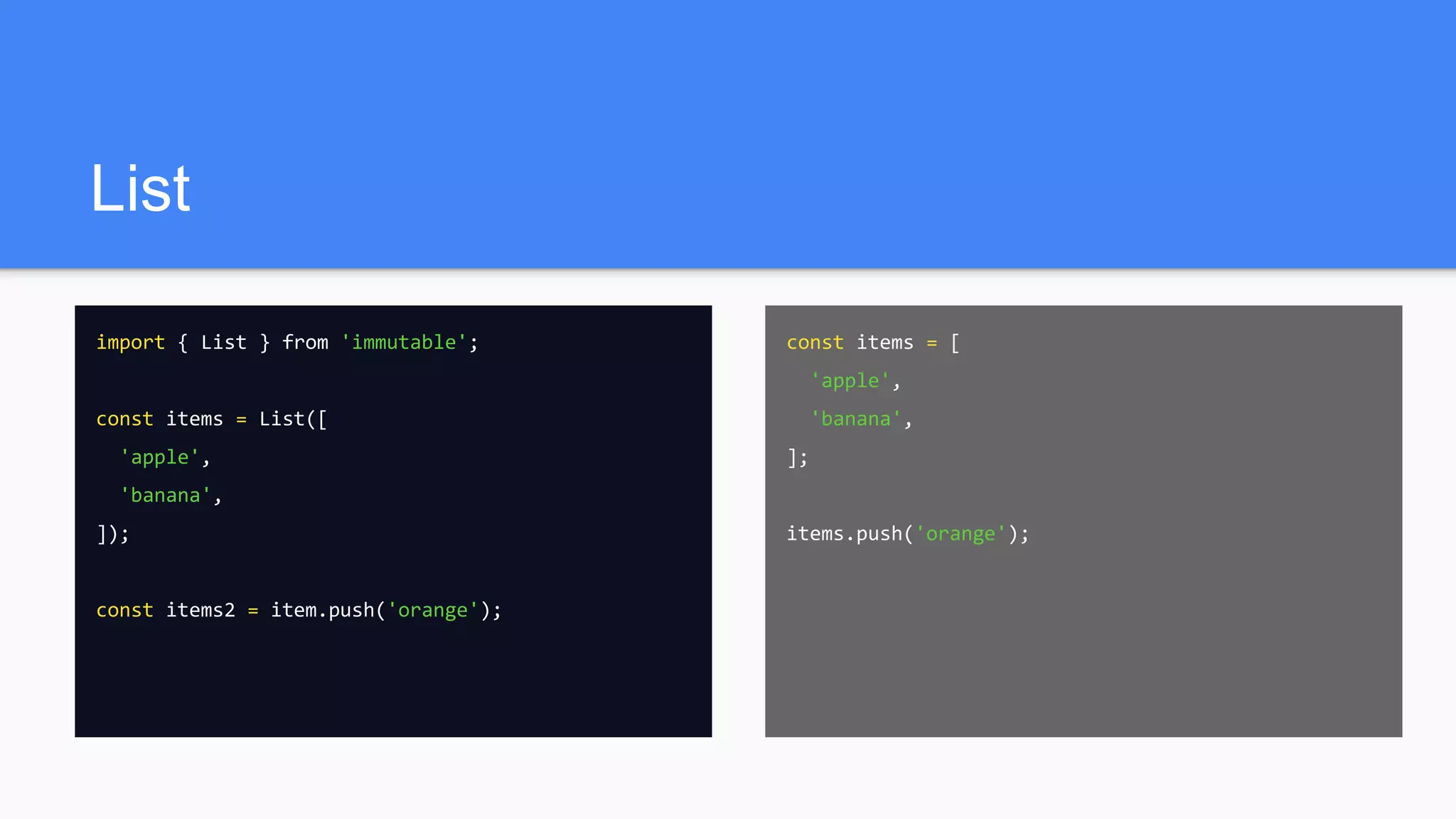 List
import { List } from 'immutable';
const items = List([
'apple',
'banana',
]);
const items2 = item.push('orange');
const items = [
'apple',
'banana',
];
items.push('orange');
 