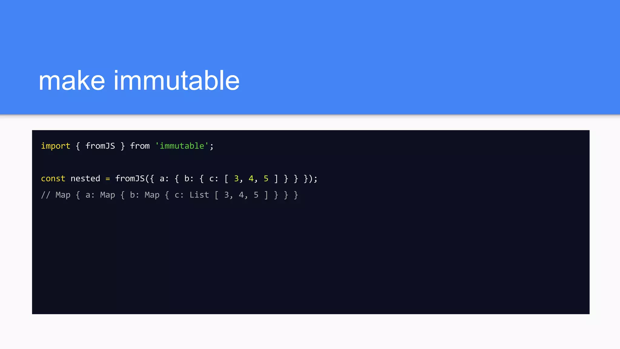 make immutable
import { fromJS } from 'immutable';
const nested = fromJS({ a: { b: { c: [ 3, 4, 5 ] } } });
// Map { a: Map { b: Map { c: List [ 3, 4, 5 ] } } }
 