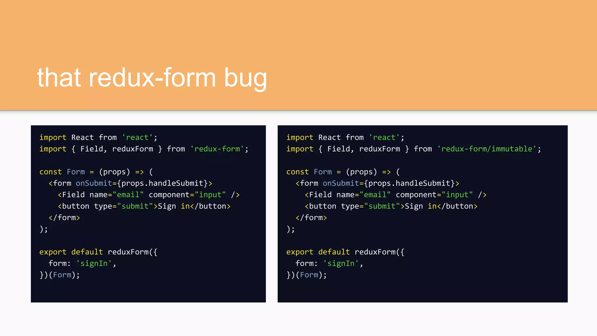 that redux-form bug
import React from 'react';
import { Field, reduxForm } from 'redux-form';
const Form = (props) => (
<form onSubmit={props.handleSubmit}>
<Field name="email" component="input" />
<button type="submit">Sign in</button>
</form>
);
export default reduxForm({
form: 'signIn',
})(Form);
import React from 'react';
import { Field, reduxForm } from 'redux-form/immutable';
const Form = (props) => (
<form onSubmit={props.handleSubmit}>
<Field name="email" component="input" />
<button type="submit">Sign in</button>
</form>
);
export default reduxForm({
form: 'signIn',
})(Form);
 