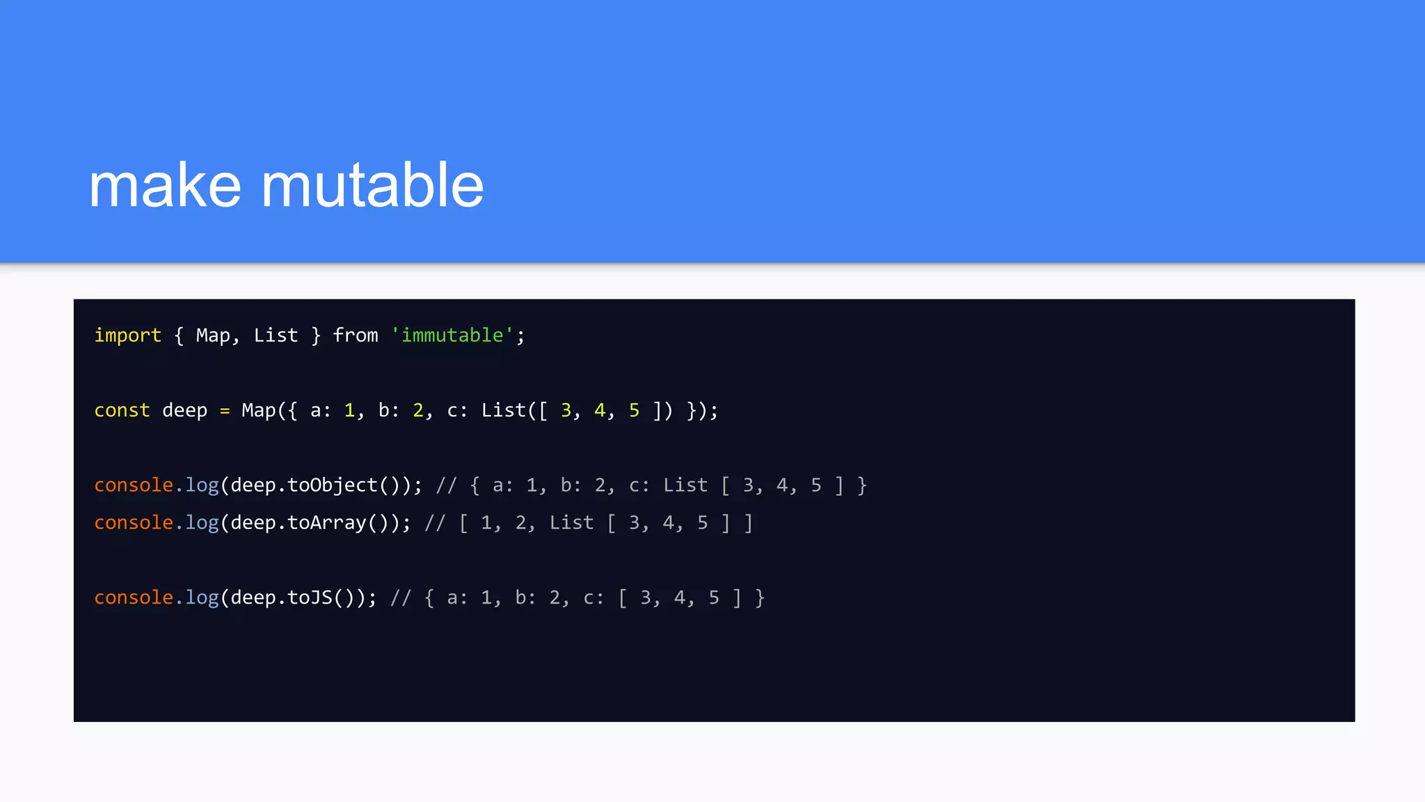 make mutable
import { Map, List } from 'immutable';
const deep = Map({ a: 1, b: 2, c: List([ 3, 4, 5 ]) });
console.log(deep.toObject()); // { a: 1, b: 2, c: List [ 3, 4, 5 ] }
console.log(deep.toArray()); // [ 1, 2, List [ 3, 4, 5 ] ]
console.log(deep.toJS()); // { a: 1, b: 2, c: [ 3, 4, 5 ] }
 