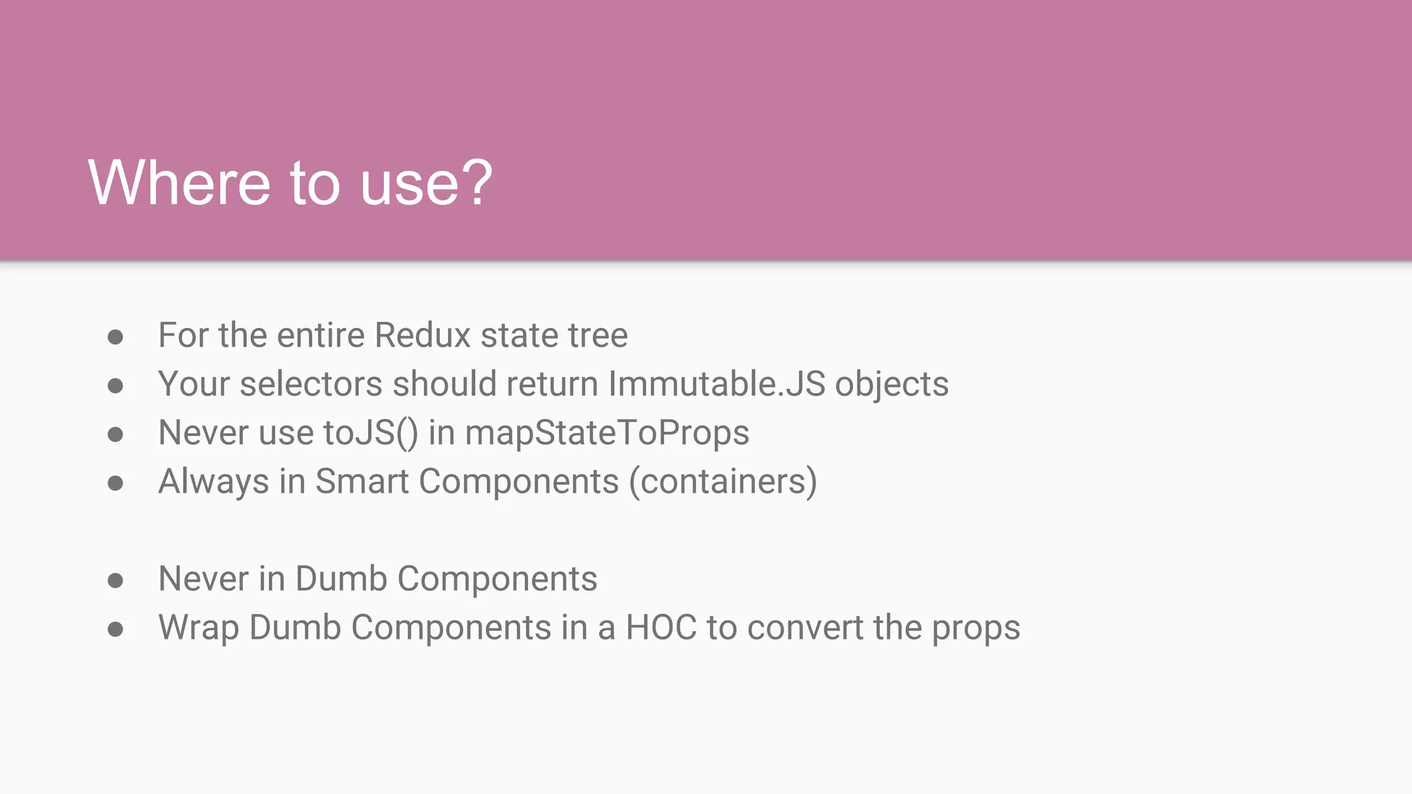 Where to use?
● For the entire Redux state tree
● Your selectors should return Immutable.JS objects
● Never use toJS() in mapStateToProps
● Always in Smart Components (containers)
● Never in Dumb Components
● Wrap Dumb Components in a HOC to convert the props
 