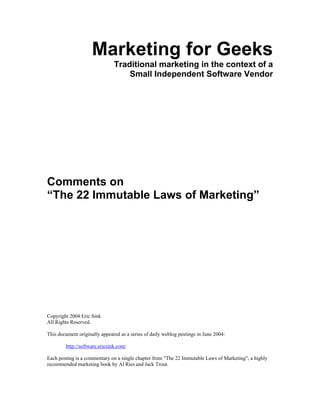 Marketing for Geeks
                               Traditional marketing in the context of a
                                   Small Independent Software Vendor




Comments on
“The 22 Immutable Laws of Marketing”




Copyright 2004 Eric Sink
All Rights Reserved.

This document originally appeared as a series of daily weblog postings in June 2004:

        http://software.ericsink.com/

Each posting is a commentary on a single chapter from "The 22 Immutable Laws of Marketing", a highly
recommended marketing book by Al Ries and Jack Trout.
 