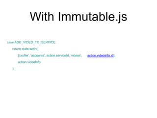 With Immutable.js
case ADD_VIDEO_TO_SERVICE:
return state.setIn(
['profile', 'accounts', action.serviceId, 'videos', action.videoInfo.id],
action.videoInfo
);
 