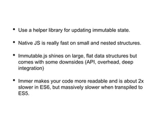 • Use a helper library for updating immutable state.
• Native JS is really fast on small and nested structures.
• Immutable.js shines on large, flat data structures but
comes with some downsides (API, overhead, deep
integration)
• Immer makes your code more readable and is about 2x
slower in ES6, but massively slower when transpiled to
ES5.
 