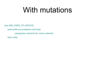 With mutations
case ADD_VIDEO_TO_SERVICE:
state.profile.accounts[action.serviceId]
.videos[action.videoInfo.id] = action.videoInfo;
return state;
 