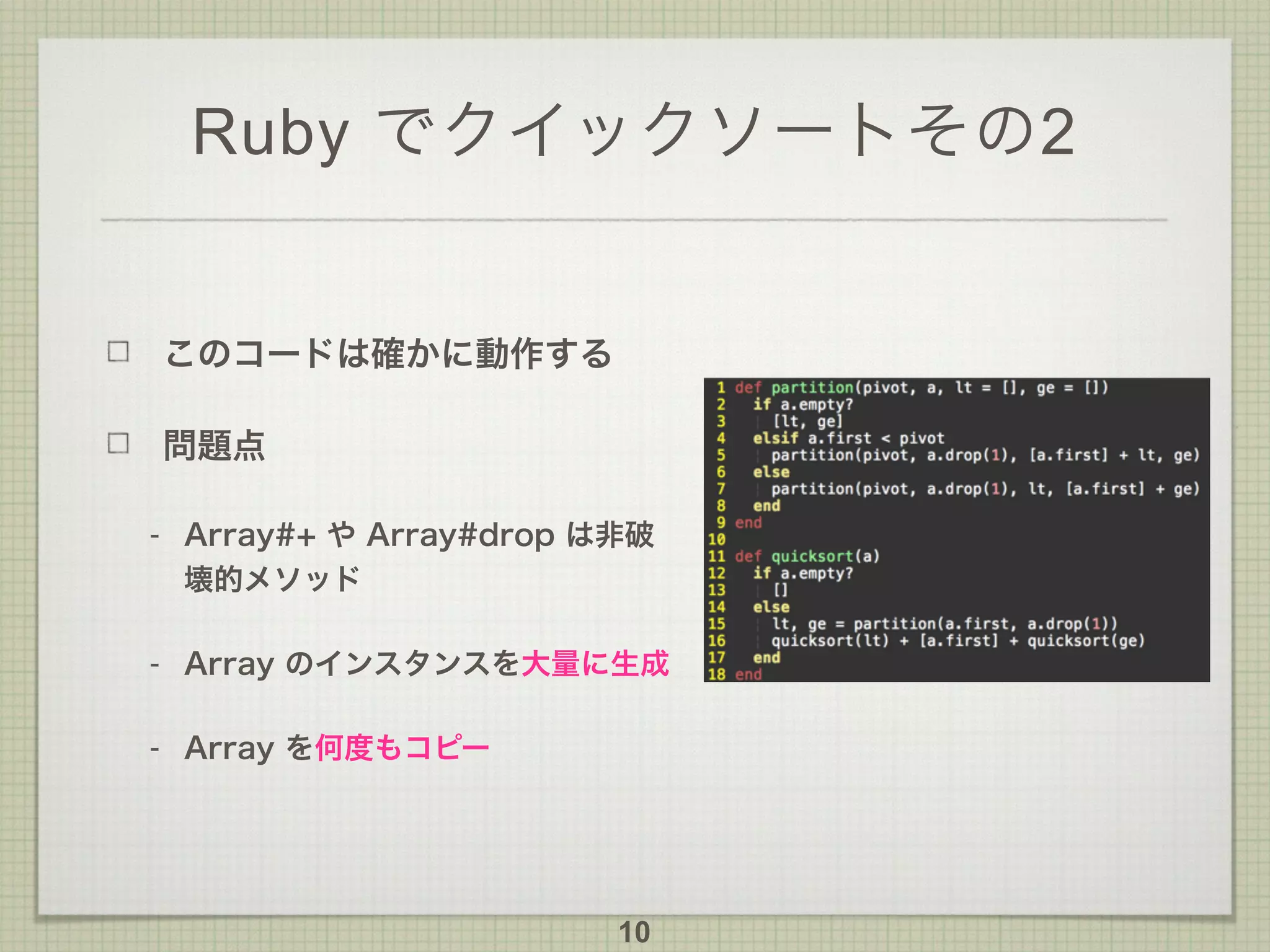 Ruby でクイックソートその2
このコードは確かに動作する
問題点
- Array#+ や Array#drop は非破
壊的メソッド
- Array のインスタンスを大量に生成
- Array を何度もコピー
10
 