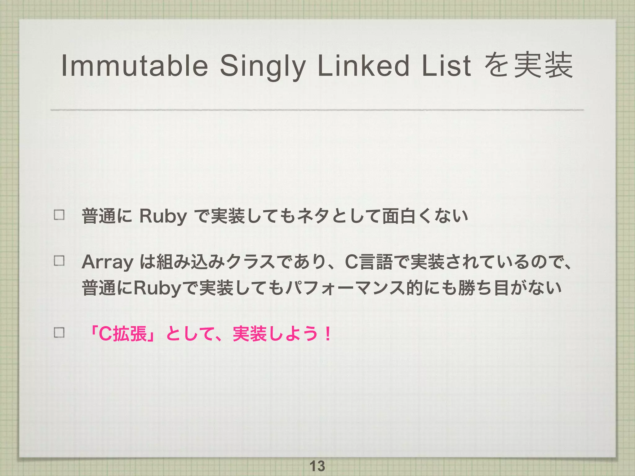 Immutable Singly Linked List を実装
普通に Ruby で実装してもネタとして面白くない
Array は組み込みクラスであり、C言語で実装されているので、
普通にRubyで実装してもパフォーマンス的にも勝ち目がない
「C拡張」として、実装しよう！
13
 