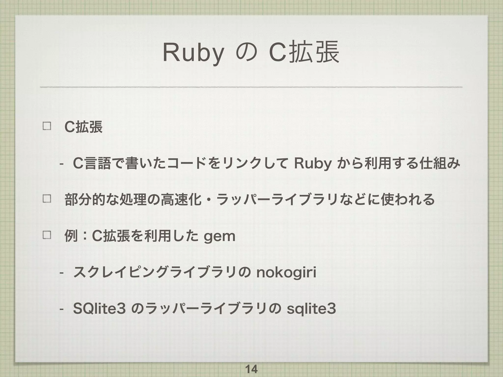 Ruby の C拡張
C拡張
- C言語で書いたコードをリンクして Ruby から利用する仕組み
部分的な処理の高速化・ラッパーライブラリなどに使われる
例：C拡張を利用した gem
- スクレイピングライブラリの nokogiri
- SQlite3 のラッパーライブラリの sqlite3
14
 