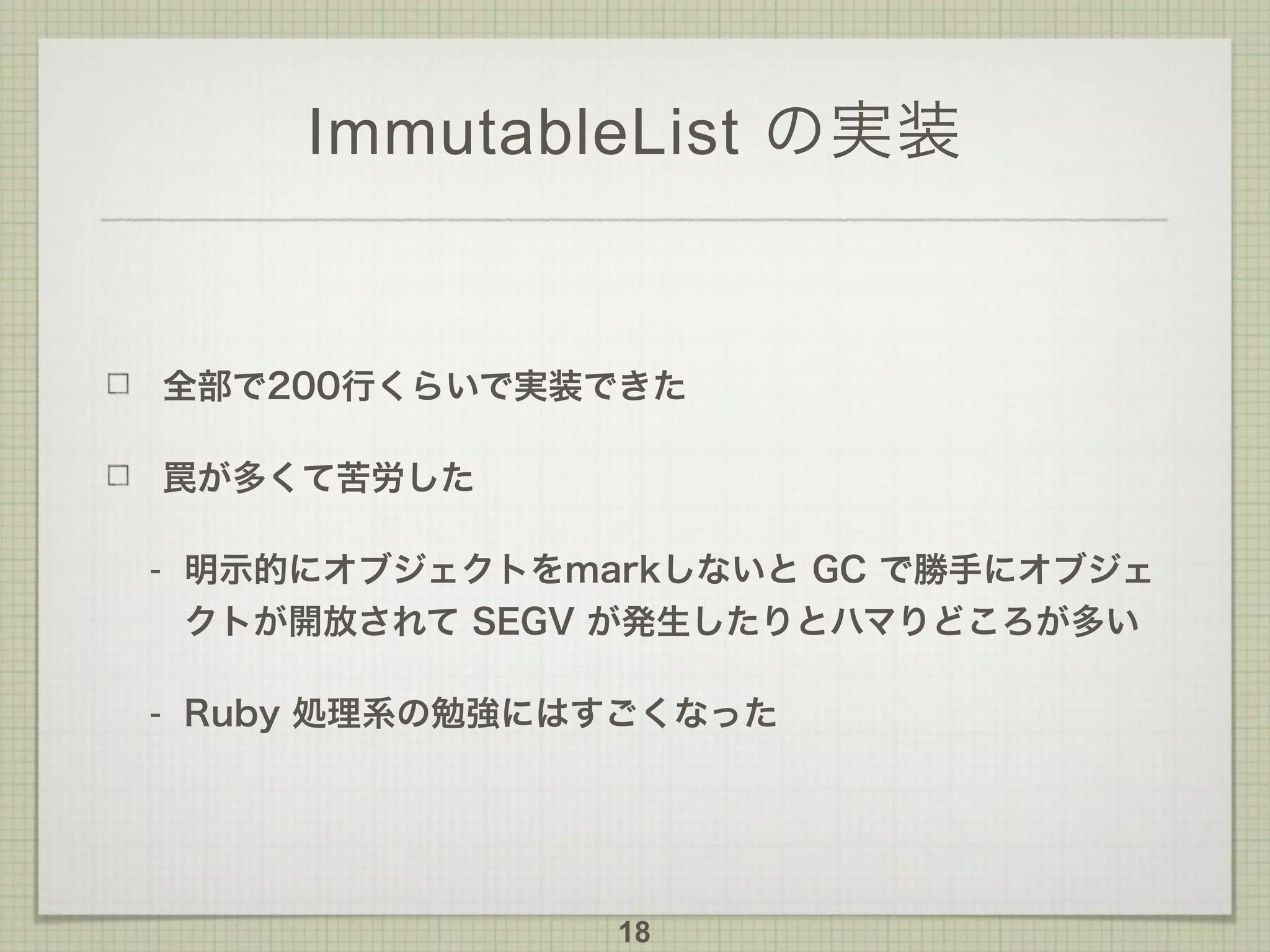 ImmutableList の実装
全部で200行くらいで実装できた
罠が多くて苦労した
- 明示的にオブジェクトをmarkしないと GC で勝手にオブジェ
クトが開放されて SEGV が発生したりとハマりどころが多い
- Ruby 処理系の勉強にはすごくなった
18
 