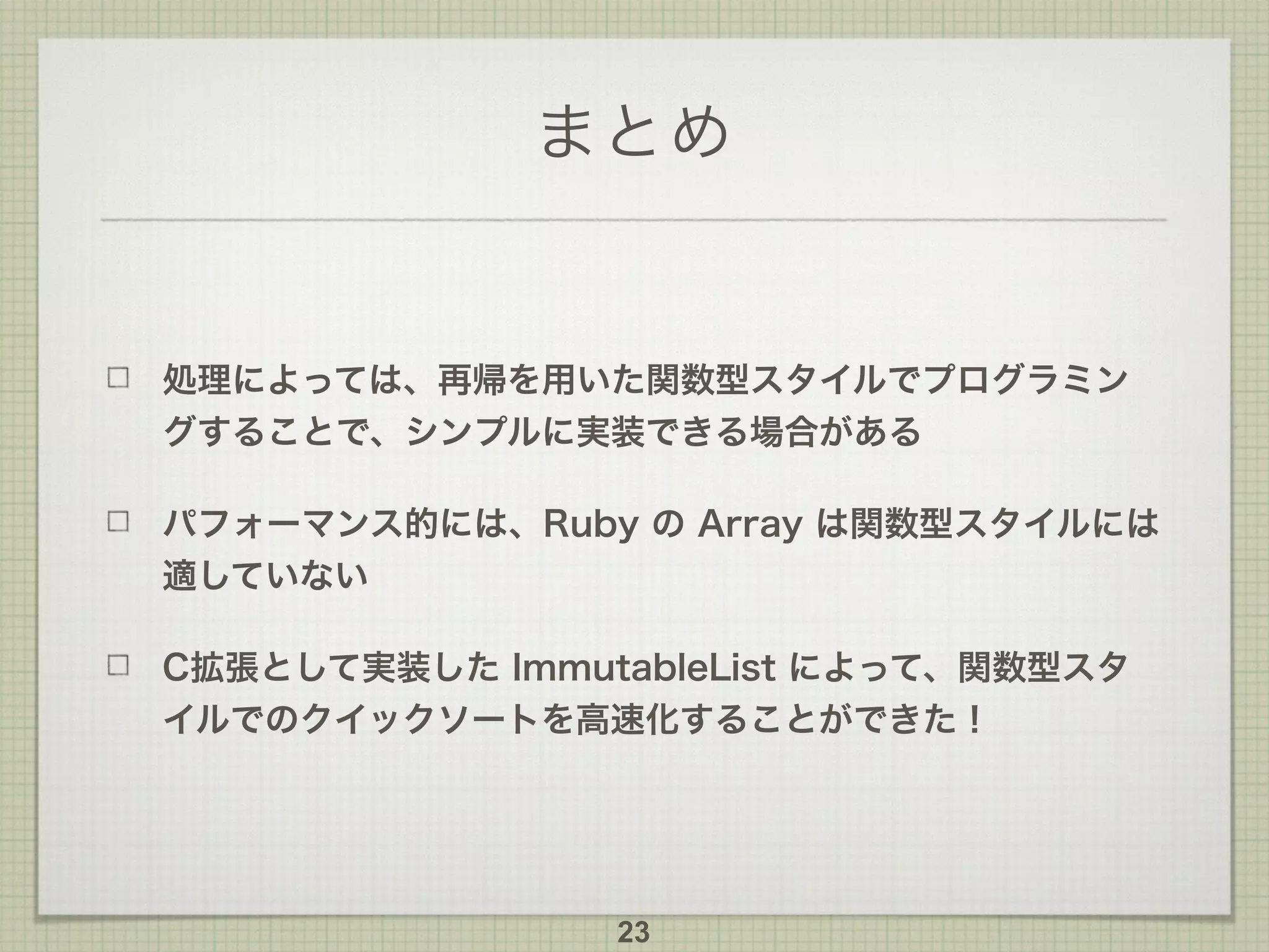 まとめ
処理によっては、再帰を用いた関数型スタイルでプログラミン
グすることで、シンプルに実装できる場合がある
パフォーマンス的には、Ruby の Array は関数型スタイルには
適していない
C拡張として実装した ImmutableList によって、関数型スタ
イルでのクイックソートを高速化することができた！
23
 