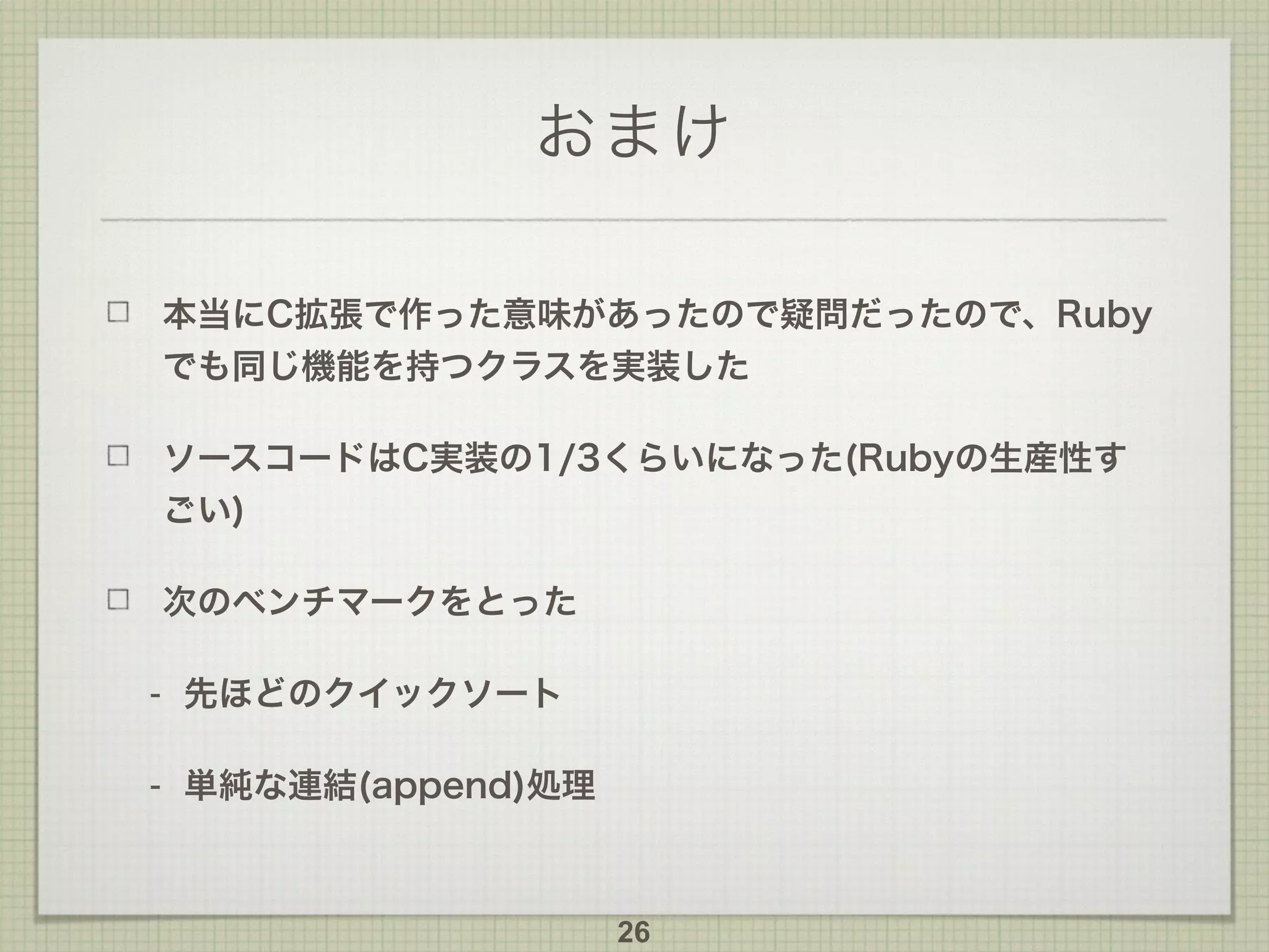 おまけ
本当にC拡張で作った意味があったので疑問だったので、Ruby
でも同じ機能を持つクラスを実装した
ソースコードはC実装の1/3くらいになった(Rubyの生産性す
ごい)
次のベンチマークをとった
- 先ほどのクイックソート
- 単純な連結(append)処理
26
 
