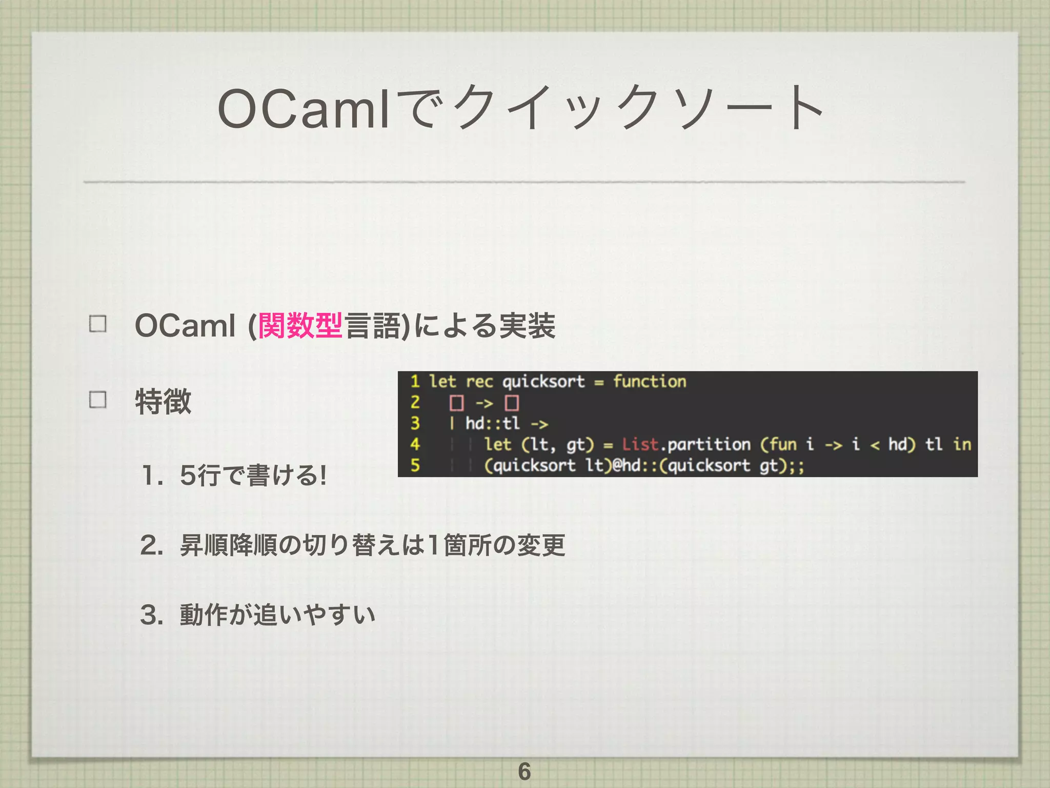 OCamlでクイックソート
OCaml (関数型言語)による実装
特徴
1. 5行で書ける!
2. 昇順降順の切り替えは1箇所の変更
3. 動作が追いやすい
6
 