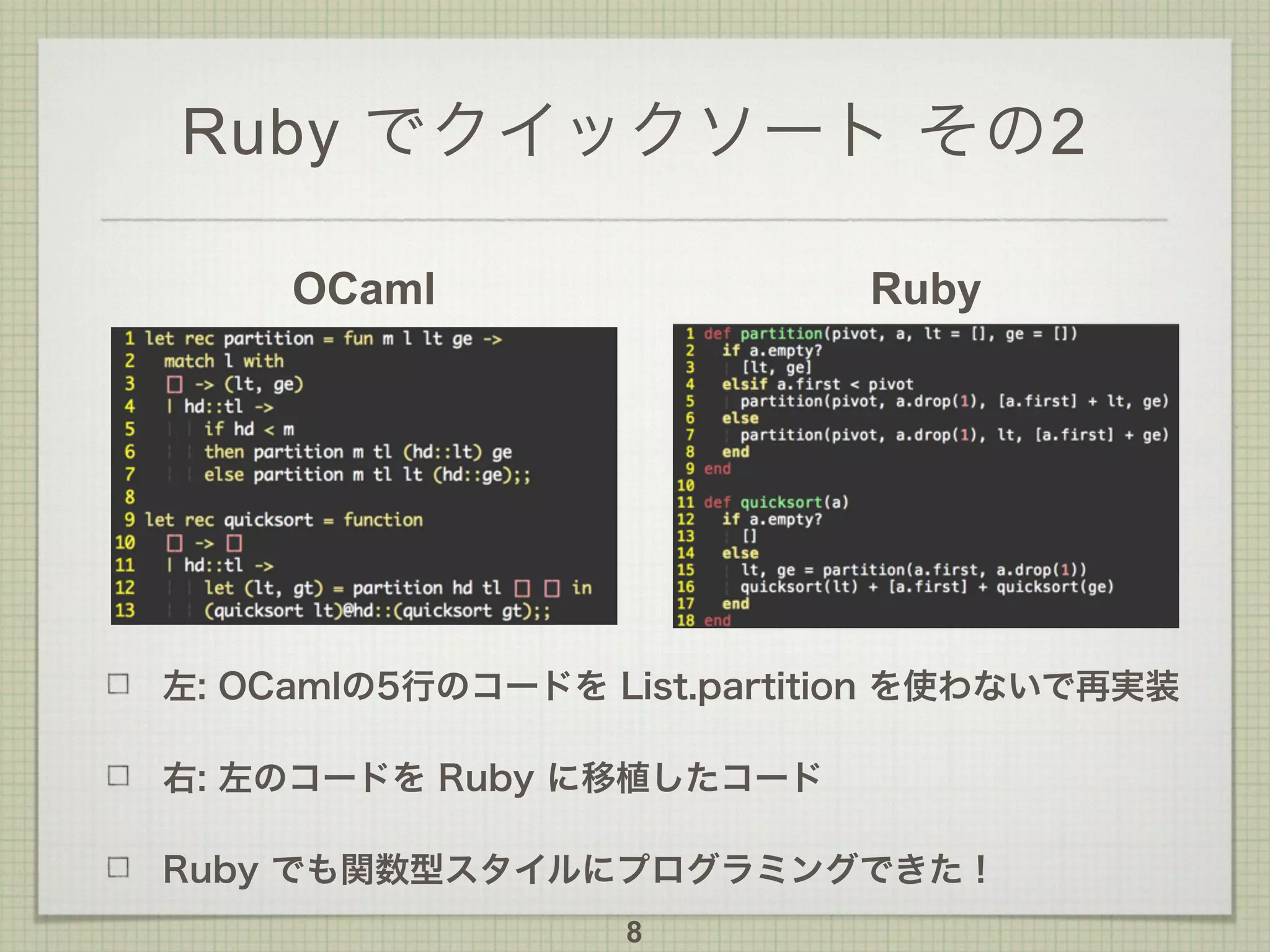 Ruby でクイックソート その2
OCaml Ruby
左: OCamlの5行のコードを List.partition を使わないで再実装
右: 左のコードを Ruby に移植したコード
Ruby でも関数型スタイルにプログラミングできた！
8
 