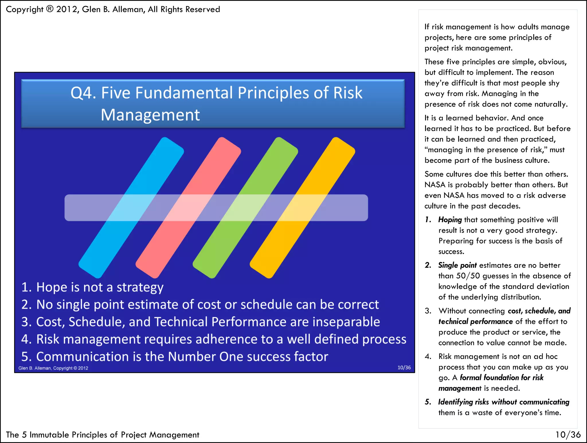 Copyright ® 2012, Glen B. Alleman, All Rights Reserved
                                                         If risk management is how adults manage
                                                         projects, here are some principles of
                                                         project risk management.
                                                         These five principles are simple, obvious,
                                                         but difficult to implement. The reason
                                                         they’re difficult is that most people shy
                                                         away from risk. Managing in the
                                                         presence of risk does not come naturally.
                                                         It is a learned behavior. And once
                                                         learned it has to be practiced. But before
                                                         it can be learned and then practiced,
                                                         “managing in the presence of risk,” must
                                                         become part of the business culture.
                                                         Some cultures doe this better than others.
                                                         NASA is probably better than others. But
                                                         even NASA has moved to a risk adverse
                                                         culture in the past decades.
                                                         1. Hoping that something positive will
                                                            result is not a very good strategy.
                                                            Preparing for success is the basis of
                                                            success.
                                                         2. Single point estimates are no better
                                                            than 50/50 guesses in the absence of
                                                            knowledge of the standard deviation
                                                            of the underlying distribution.
                                                         3. Without connecting cost, schedule, and
                                                            technical performance of the effort to
                                                            produce the product or service, the
                                                            connection to value cannot be made.
                                                         4. Risk management is not an ad hoc
                                                            process that you can make up as you
                                                            go. A formal foundation for risk
                                                            management is needed.
                                                         5. Identifying risks without communicating
                                                            them is a waste of everyone’s time.

The 5 Immutable Principles of Project Management                                               10/36
 